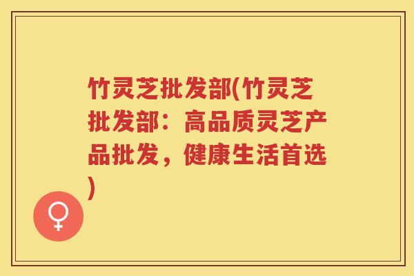 竹灵芝批发部(竹灵芝批发部：高品质灵芝产品批发，健康生活首选)