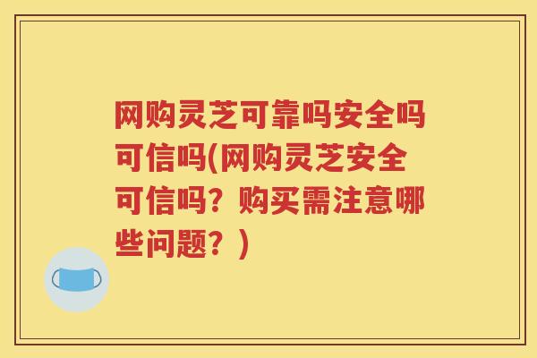 网购灵芝可靠吗安全吗可信吗(网购灵芝安全可信吗？购买需注意哪些问题？)