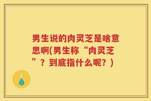 男生说的肉灵芝是啥意思啊(男生称“肉灵芝”？到底指什么呢？)