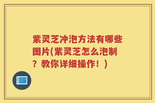 紫灵芝冲泡方法有哪些图片(紫灵芝怎么泡制？教你详细操作！)