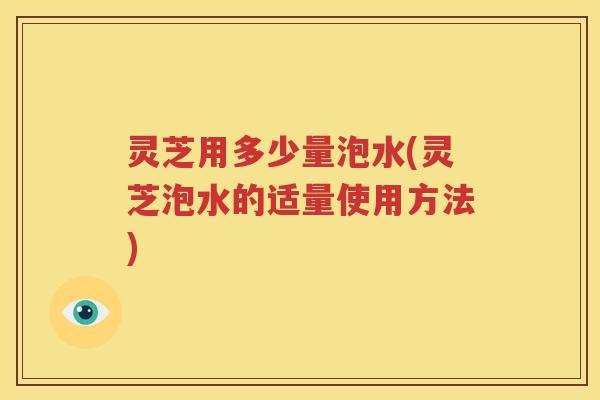 灵芝用多少量泡水(灵芝泡水的适量使用方法)