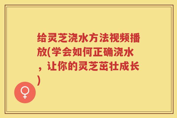 给灵芝浇水方法视频播放(学会如何正确浇水，让你的灵芝茁壮成长)