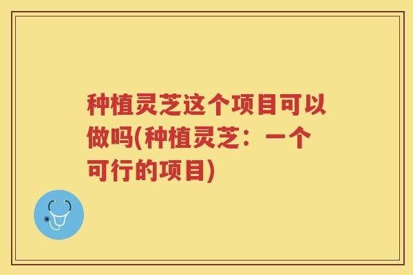 种植灵芝这个项目可以做吗(种植灵芝：一个可行的项目)