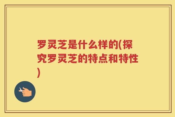 罗灵芝是什么样的(探究罗灵芝的特点和特性)