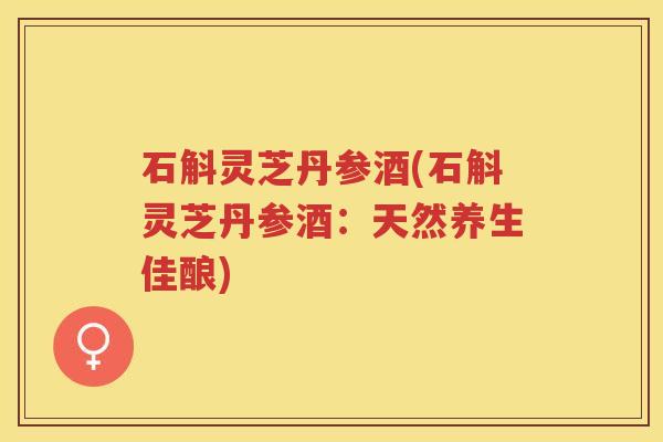 石斛灵芝丹参酒(石斛灵芝丹参酒：天然养生佳酿)