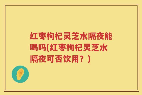 红枣枸杞灵芝水隔夜能喝吗(红枣枸杞灵芝水隔夜可否饮用？)