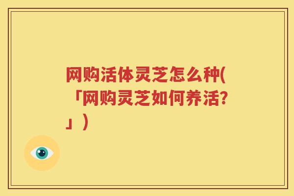 网购活体灵芝怎么种(「网购灵芝如何养活？」)