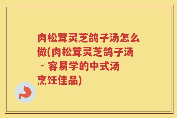 肉松茸灵芝鸽子汤怎么做(肉松茸灵芝鸽子汤 - 容易学的中式汤烹饪佳品)