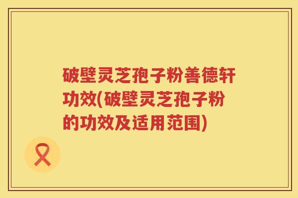 破壁灵芝孢子粉善德轩功效(破壁灵芝孢子粉的功效及适用范围)