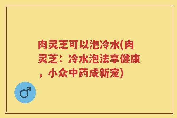 肉灵芝可以泡冷水(肉灵芝：冷水泡法享健康，小众成新宠)