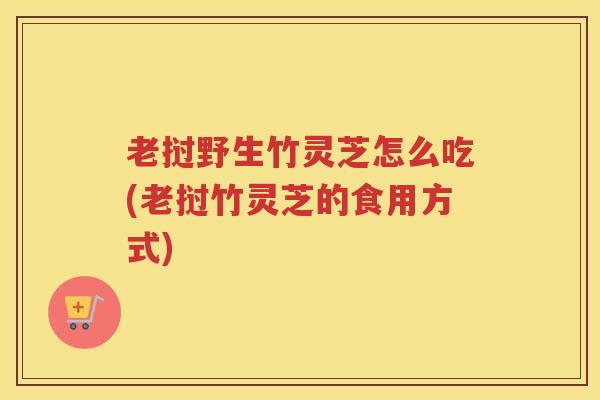 老挝野生竹灵芝怎么吃(老挝竹灵芝的食用方式)