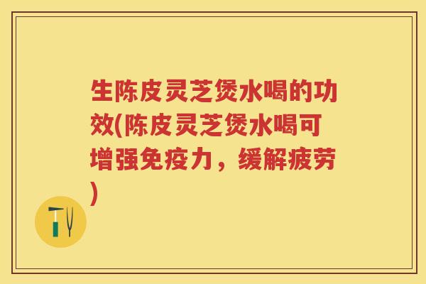 生陈皮灵芝煲水喝的功效(陈皮灵芝煲水喝可增强免疫力，缓解疲劳)