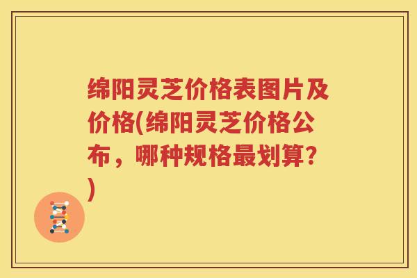 绵阳灵芝价格表图片及价格(绵阳灵芝价格公布，哪种规格划算？)