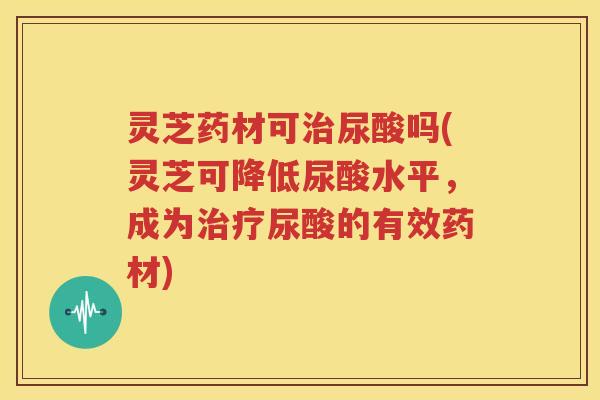 灵芝药材可尿酸吗(灵芝可降低尿酸水平，成为尿酸的有效药材)