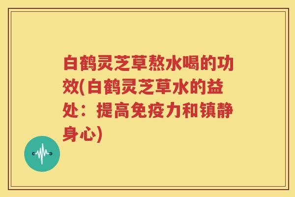 白鹤灵芝草熬水喝的功效(白鹤灵芝草水的益处：提高免疫力和身心)