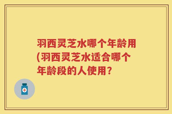 羽西灵芝水哪个年龄用(羽西灵芝水适合哪个年龄段的人使用？