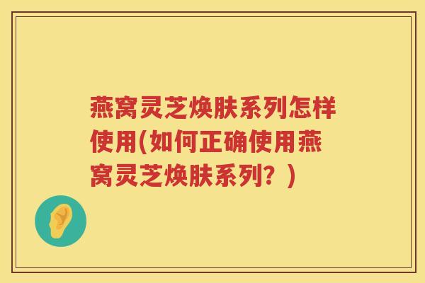 燕窝灵芝焕肤系列怎样使用(如何正确使用燕窝灵芝焕肤系列？)