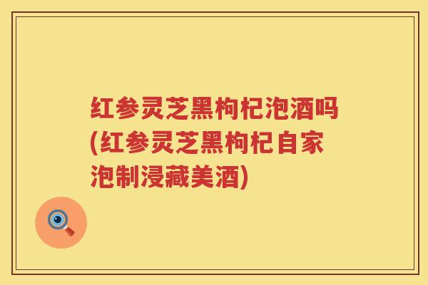 红参灵芝黑枸杞泡酒吗(红参灵芝黑枸杞自家泡制浸藏美酒)