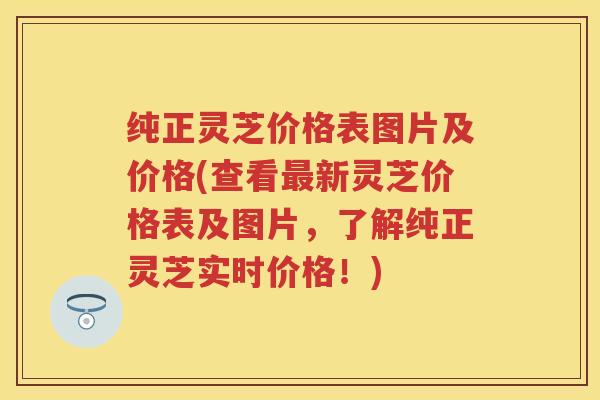 纯正灵芝价格表图片及价格(查看新灵芝价格表及图片，了解纯正灵芝实时价格！)