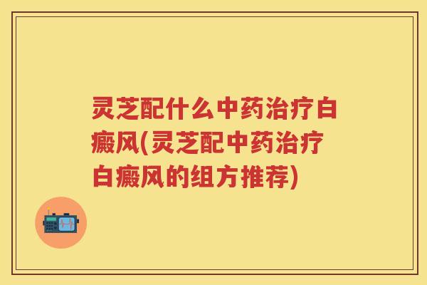 灵芝配什么白癜风(灵芝配白癜风的组方推荐)