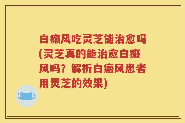白癫风吃灵芝能愈吗(灵芝真的能愈白癜风吗？解析白癜风患者用灵芝的效果)