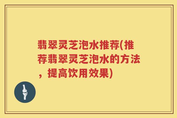 翡翠灵芝泡水推荐(推荐翡翠灵芝泡水的方法，提高饮用效果)