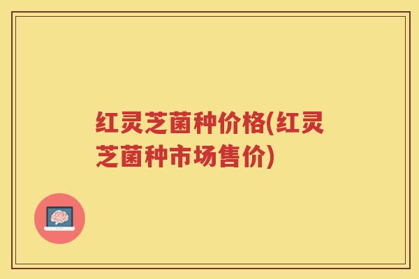 红灵芝菌种价格(红灵芝菌种市场售价)