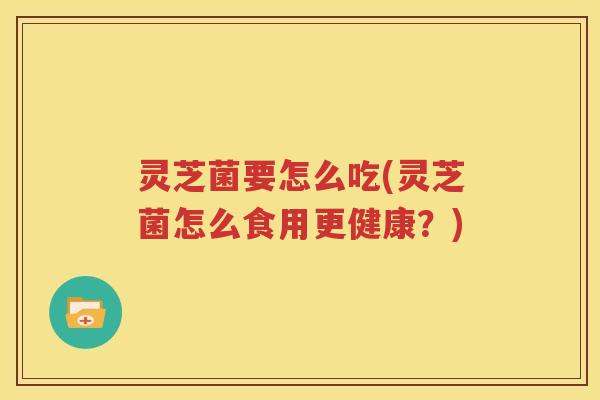 灵芝菌要怎么吃(灵芝菌怎么食用更健康？)