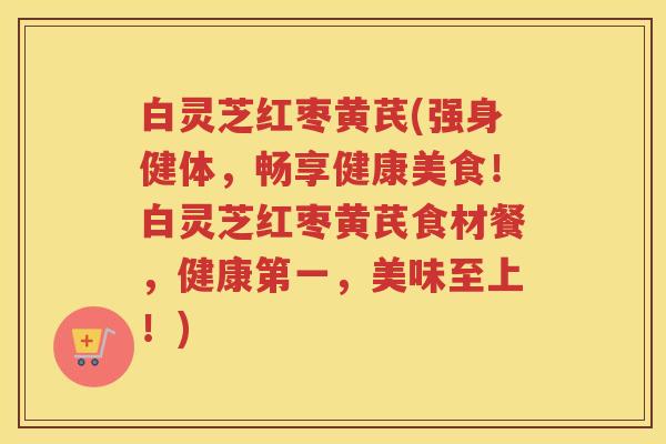 白灵芝红枣黄芪(强身健体，畅享健康美食！白灵芝红枣黄芪食材餐，健康第一，美味至上！)
