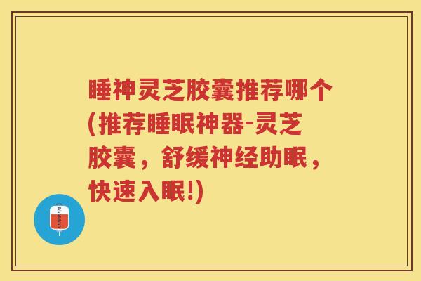 睡神灵芝胶囊推荐哪个(推荐神器-灵芝胶囊，舒缓助眠，快速入眠!)