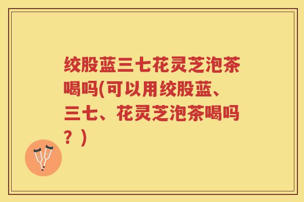 绞股蓝三七花灵芝泡茶喝吗(可以用绞股蓝、三七、花灵芝泡茶喝吗？)