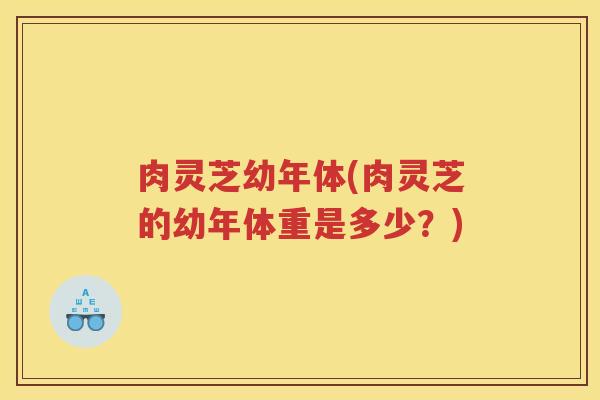 肉灵芝幼年体(肉灵芝的幼年体重是多少？)