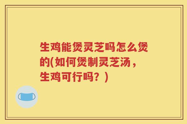 生鸡能煲灵芝吗怎么煲的(如何煲制灵芝汤，生鸡可行吗？)
