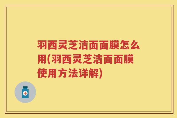 羽西灵芝洁面面膜怎么用(羽西灵芝洁面面膜使用方法详解)