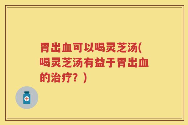 胃出可以喝灵芝汤(喝灵芝汤有益于胃出的？)