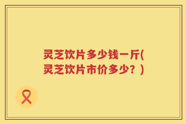 灵芝饮片多少钱一斤(灵芝饮片市价多少？)