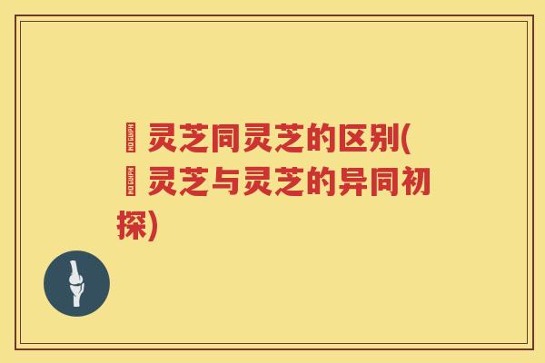 艼灵芝同灵芝的区别(艼灵芝与灵芝的异同初探)