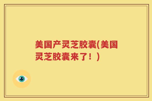 美国产灵芝胶囊(美国灵芝胶囊来了！)
