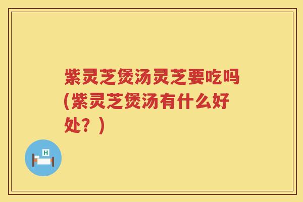 紫灵芝煲汤灵芝要吃吗(紫灵芝煲汤有什么好处？)