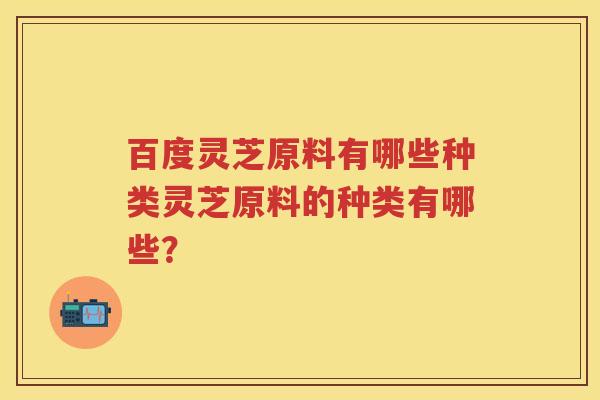 百度灵芝原料有哪些种类灵芝原料的种类有哪些? 百度灵芝原料有哪些种类灵芝原料的种类有哪些?