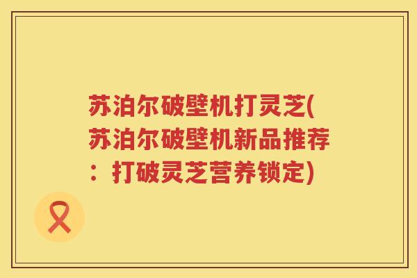 苏泊尔破壁机打灵芝(苏泊尔破壁机新品推荐:打破灵芝营养锁定) 苏泊尔破壁机打灵芝(苏泊尔破壁机新品推荐:打破灵芝营养锁定)