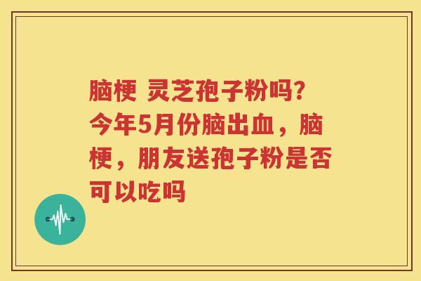 脑梗 灵芝孢子粉吗？今年5月份脑出，脑梗，朋友送孢子粉是否可以吃吗