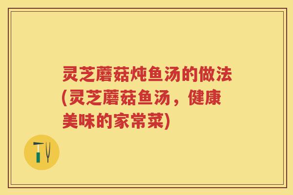 灵芝蘑菇炖鱼汤的做法(灵芝蘑菇鱼汤，健康美味的家常菜)