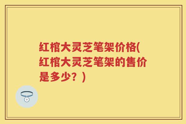 红棺大灵芝笔架价格(红棺大灵芝笔架的售价是多少？)