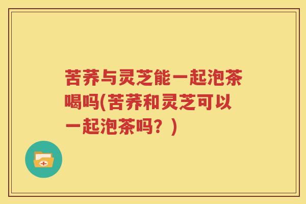 苦荞与灵芝能一起泡茶喝吗(苦荞和灵芝可以一起泡茶吗？)