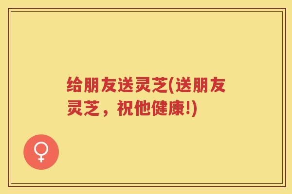 给朋友送灵芝(送朋友灵芝，祝他健康!)
