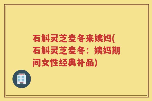 石斛灵芝麦冬来姨妈(石斛灵芝麦冬：姨妈期间女性经典补品)