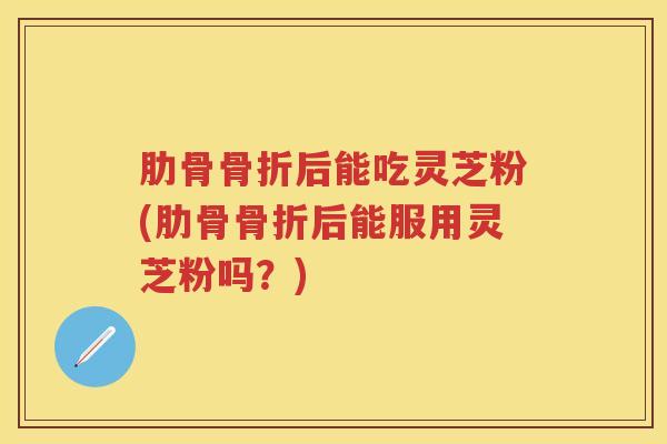 肋骨骨折后能吃灵芝粉(肋骨骨折后能服用灵芝粉吗？)