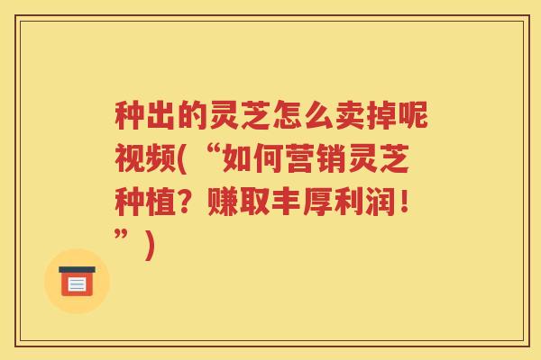 种出的灵芝怎么卖掉呢视频(“如何营销灵芝种植？赚取丰厚利润！”)