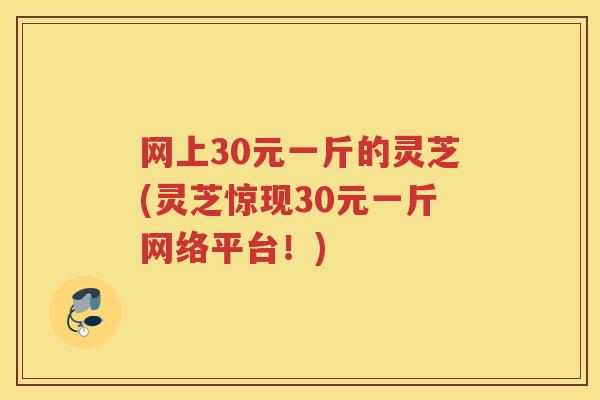网上30元一斤的灵芝(灵芝惊现30元一斤网络平台！)